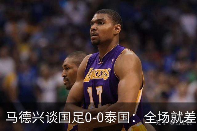 马德兴谈国足0-0泰国：全场就差一个进球，防防反比优势更值称道